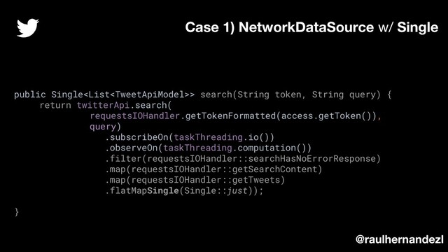 public Single> search(String token, String query) {
return twitterApi.search(
requestsIOHandler.getTokenFormatted(access.getToken()),
query)
.subscribeOn(taskThreading.io())
.observeOn(taskThreading.computation())
.filter(requestsIOHandler::searchHasNoErrorResponse)
.map(requestsIOHandler::getSearchContent)
.map(requestsIOHandler::getTweets)
.flatMapSingle(Single::just));
}
Case 1) NetworkDataSource w/ Single
@raulhernandezl

