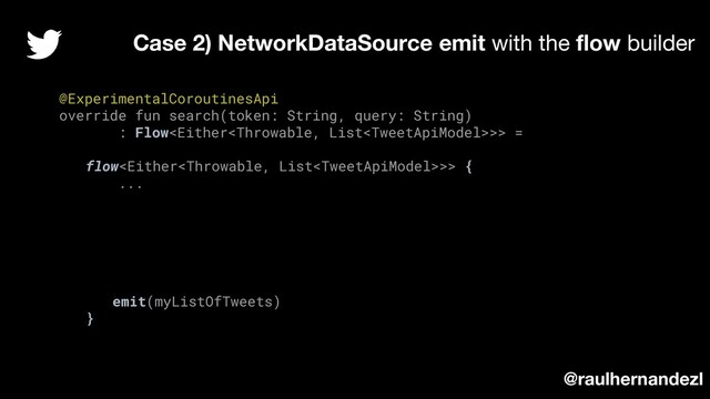 @ExperimentalCoroutinesApi
override fun search(token: String, query: String)
: Flow>> =
flow>> {
...
emit(myListOfTweets)
}
Case 2) NetworkDataSource emit with the ﬂow builder
@raulhernandezl
