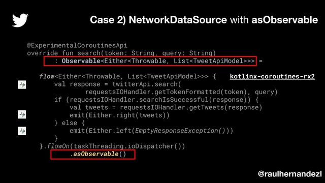 @ExperimentalCoroutinesApi
override fun search(token: String, query: String)
: Observable>> =
flow>> {
val response = twitterApi.search(
requestsIOHandler.getTokenFormatted(token), query)
if (requestsIOHandler.searchIsSuccessful(response)) {
val tweets = requestsIOHandler.getTweets(response)
emit(Either.right(tweets))
} else {
emit(Either.left(EmptyResponseException()))
}
}.flowOn(taskThreading.ioDispatcher())
.asObservable()
Case 2) NetworkDataSource with asObservable
kotlinx-coroutines-rx2
@raulhernandezl
