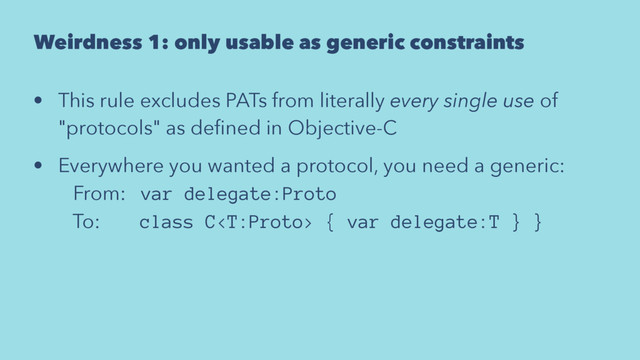 Weirdness 1: only usable as generic constraints
• This rule excludes PATs from literally every single use of
"protocols" as deﬁned in Objective-C
• Everywhere you wanted a protocol, you need a generic:
From: var delegate:Proto
To: class C { var delegate:T } }
