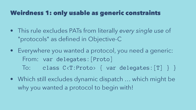 Weirdness 1: only usable as generic constraints
• This rule excludes PATs from literally every single use of
"protocols" as deﬁned in Objective-C
• Everywhere you wanted a protocol, you need a generic:
From: var delegates:[Proto]
To: class C { var delegates:[T] } }
• Which still excludes dynamic dispatch … which might be
why you wanted a protocol to begin with!
