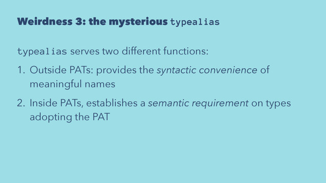 Weirdness 3: the mysterious typealias
typealias serves two different functions:
1. Outside PATs: provides the syntactic convenience of
meaningful names
2. Inside PATs, establishes a semantic requirement on types
adopting the PAT
