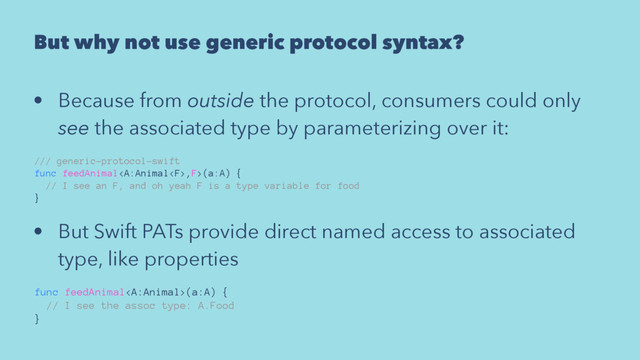 But why not use generic protocol syntax?
• Because from outside the protocol, consumers could only
see the associated type by parameterizing over it:
/// generic-protocol-swift
func feedAnimal,F>(a:A) {
// I see an F, and oh yeah F is a type variable for food
}
• But Swift PATs provide direct named access to associated
type, like properties
func feedAnimal(a:A) {
// I see the assoc type: A.Food
}
