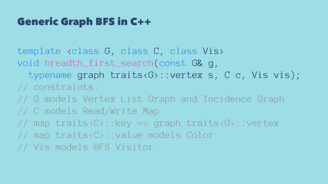 Generic Graph BFS in C++
template 
void breadth_first_search(const G& g,
typename graph traits::vertex s, C c, Vis vis);
// constraints:
// G models Vertex List Graph and Incidence Graph
// C models Read/Write Map
// map traits::key == graph traits::vertex
// map traits::value models Color
// Vis models BFS Visitor
