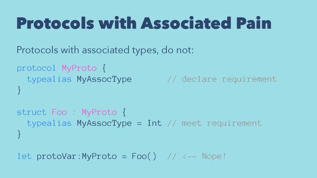 Protocols with Associated Pain
Protocols with associated types, do not:
protocol MyProto {
typealias MyAssocType // declare requirement
}
struct Foo : MyProto {
typealias MyAssocType = Int // meet requirement
}
let protoVar:MyProto = Foo() // <-- Nope!
