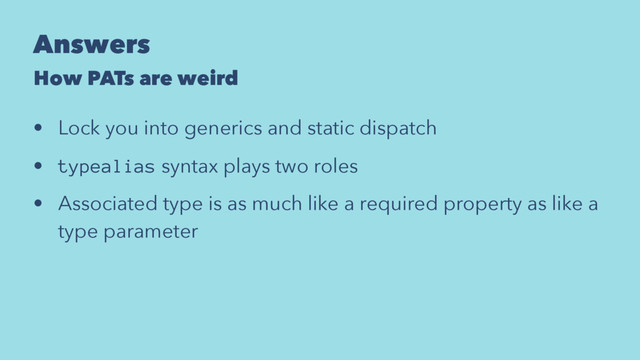 Answers
How PATs are weird
• Lock you into generics and static dispatch
• typealias syntax plays two roles
• Associated type is as much like a required property as like a
type parameter
