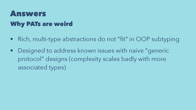 Answers
Why PATs are weird
• Rich, multi-type abstractions do not "ﬁt" in OOP subtyping
• Designed to address known issues with naive "generic
protocol" designs (complexity scales badly with more
associated types)
