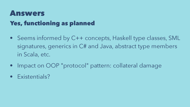 Answers
Yes, functioning as planned
• Seems informed by C++ concepts, Haskell type classes, SML
signatures, generics in C# and Java, abstract type members
in Scala, etc.
• Impact on OOP "protocol" pattern: collateral damage
• Existentials?
