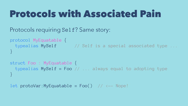 Protocols with Associated Pain
Protocols requiring Self? Same story:
protocol MyEquatable {
typealias MySelf // Self is a special associated type ...
}
struct Foo : MyEquatable {
typealias MySelf = Foo // ... always equal to adopting type
}
let protoVar:MyEquatable = Foo() // <-- Nope!
