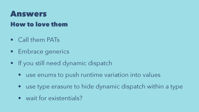 Answers
How to love them
• Call them PATs
• Embrace generics
• If you still need dynamic dispatch
• use enums to push runtime variation into values
• use type erasure to hide dynamic dispatch within a type
• wait for existentials?
