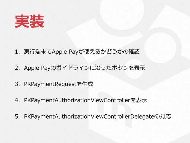 実装
1. 実⾏行行端末でApple  Payが使えるかどうかの確認  
2. Apple  Payのガイドラインに沿ったボタンを表⽰示  
3. PKPaymentRequestを⽣生成  
4. PKPaymentAuthorizationViewControllerを表⽰示  
5. PKPaymentAuthorizationViewControllerDelegateの対応
