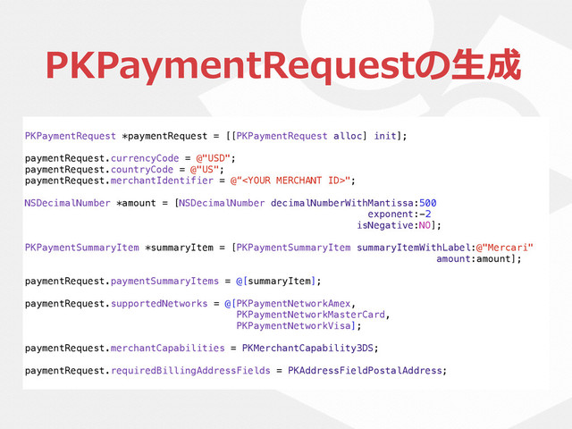 PKPaymentRequestの⽣生成
PKPaymentRequest *paymentRequest = [[PKPaymentRequest alloc] init];
paymentRequest.currencyCode = @"USD";
paymentRequest.countryCode = @"US";
paymentRequest.merchantIdentifier = @“";
NSDecimalNumber *amount = [NSDecimalNumber decimalNumberWithMantissa:500
exponent:-2
isNegative:NO];
PKPaymentSummaryItem *summaryItem = [PKPaymentSummaryItem summaryItemWithLabel:@"Mercari"
amount:amount];
paymentRequest.paymentSummaryItems = @[summaryItem];
paymentRequest.supportedNetworks = @[PKPaymentNetworkAmex,
PKPaymentNetworkMasterCard,
PKPaymentNetworkVisa];
paymentRequest.merchantCapabilities = PKMerchantCapability3DS;
paymentRequest.requiredBillingAddressFields = PKAddressFieldPostalAddress;
