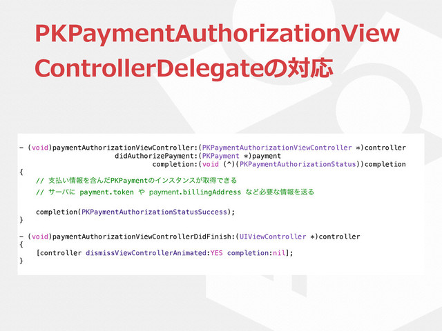 PKPaymentAuthorizationView
ControllerDelegateの対応
- (void)paymentAuthorizationViewController:(PKPaymentAuthorizationViewController *)controller
didAuthorizePayment:(PKPayment *)payment
completion:(void (^)(PKPaymentAuthorizationStatus))completion
{
// ࢧ෷͍৘ใΛؚΜͩPKPaymentͷΠϯελϯε͕औಘͰ͖Δ
// αʔόʹ payment.token ΍ QBZNFOU.billingAddress ͳͲඞཁͳ৘ใΛૹΔ
completion(PKPaymentAuthorizationStatusSuccess);
}
- (void)paymentAuthorizationViewControllerDidFinish:(UIViewController *)controller
{
[controller dismissViewControllerAnimated:YES completion:nil];
}
