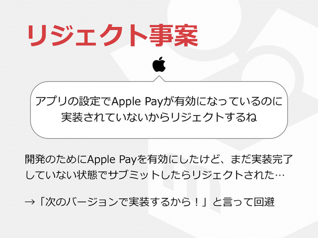 リジェクト事案
開発のためにApple  Payを有効にしたけど、まだ実装完了了
していない状態でサブミットしたらリジェクトされた…  
→「次のバージョンで実装するから！」と⾔言って回避
アプリの設定でApple  Payが有効になっているのに
実装されていないからリジェクトするね


