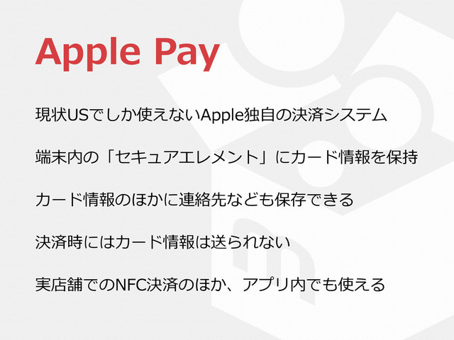Apple  Pay
現状USでしか使えないApple独⾃自の決済システム  
端末内の「セキュアエレメント」にカード情報を保持  
カード情報のほかに連絡先なども保存できる  
決済時にはカード情報は送られない  
実店舗でのNFC決済のほか、アプリ内でも使える
