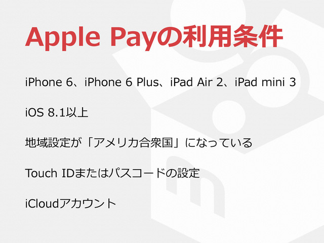 Apple  Payの利利⽤用条件
iPhone  6、iPhone  6  Plus、iPad  Air  2、iPad  mini  3  
iOS  8.1以上  
地域設定が「アメリカ合衆国」になっている  
Touch  IDまたはパスコードの設定  
iCloudアカウント
