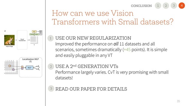How can we use Vision
Transformers with Small datasets?
• USE OUR NEW REGULARIZATION
Improved the performance on all 11 datasets and all
scenarios, sometimes dramatically (+45 points). It is simple
and easily pluggable in any VT
• USE A 2nd GENERATION VTs
Performance largely varies. CvT is very promising with small
datasets!
• READ OUR PAPER FOR DETAILS
35
1
2
4
3
CONCLUSION 2
1
3
