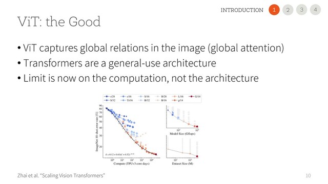 10
ViT: the Good
Zhai et al. “Scaling Vision Transformers”
• ViT captures global relations in the image (global attention)
• Transformers are a general-use architecture
• Limit is now on the computation, not the architecture
4
3
INTRODUCTION 2
1
