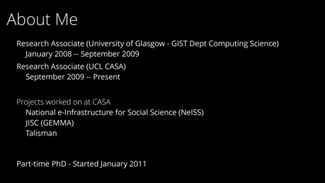 About Me
Research Associate (UCL CASA)
September 2009 -- Present
Research Associate (University of Glasgow - GIST Dept Computing Science)
January 2008 -- September 2009
Txt
Part-time PhD - Started January 2011
Projects worked on at CASA
National e-Infrastructure for Social Science (NeISS)
JISC (GEMMA)
Talisman

