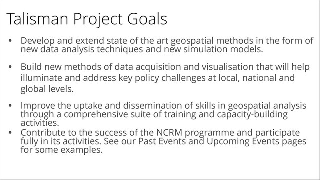 Talisman Project Goals
• Develop and extend state of the art geospatial methods in the form of
new data analysis techniques and new simulation models.
• Build new methods of data acquisition and visualisation that will help
illuminate and address key policy challenges at local, national and
global levels.
!
!
• Improve the uptake and dissemination of skills in geospatial analysis
through a comprehensive suite of training and capacity-building
activities.
• Contribute to the success of the NCRM programme and participate
fully in its activities. See our Past Events and Upcoming Events pages
for some examples.
• Build new methods of data acquisition and visualisation that will help
illuminate and address key policy challenges at local, national and
global levels.

