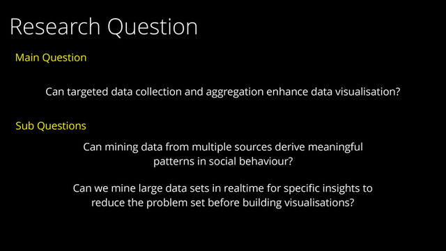Research Question
Can targeted data collection and aggregation enhance data visualisation?
Can mining data from multiple sources derive meaningful
patterns in social behaviour?
Sub Questions
Can we mine large data sets in realtime for speciﬁc insights to
reduce the problem set before building visualisations?
Main Question
