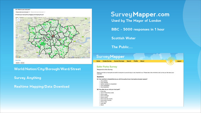 SurveyMapper.com
World/Nation/City/Borough/Ward/Street
Survey Anything
Realtime Mapping/Data Download
!
!
Used by The Mayor of London
BBC - 5000 responses in 1 hour
Scottish Water
The Public....
!
!
!
!
!
