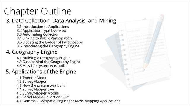 Chapter Outline
3. Data Collection, Data Analysis, and Mining
3.1 Introduction to Applications
3.2 Application Type Overview
3.3 Automating Collection
3.4 Linking to Public Participation
3.5 Updating the Ladder of Participation
3.6 Introducing the Geography Engine
4. Geography Engine
4.1 Building a Geography Engine
4.2 Data behind the Geography Engine
4.3 How the system was built
5. Applications of the Engine
4.1 Tweet-o-Meter
4.2 SurveyMapper
4.3 How the system was built
4.4 SurveyMapper Live
4.5 SurveyMapper Mobile
4.6 Social Media Collection Suite
4.7 Gemma - Geospatial Engine for Mass Mapping Applications
