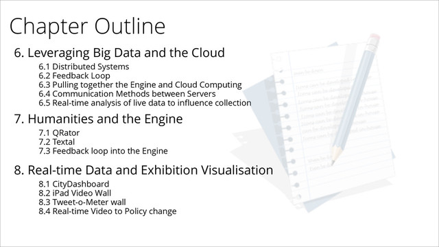 Chapter Outline
6. Leveraging Big Data and the Cloud
6.1 Distributed Systems
6.2 Feedback Loop
6.3 Pulling together the Engine and Cloud Computing
6.4 Communication Methods between Servers
6.5 Real-time analysis of live data to inﬂuence collection
7. Humanities and the Engine
7.1 QRator
7.2 Textal
7.3 Feedback loop into the Engine
8. Real-time Data and Exhibition Visualisation
8.1 CityDashboard
8.2 iPad Video Wall
8.3 Tweet-o-Meter wall
8.4 Real-time Video to Policy change
