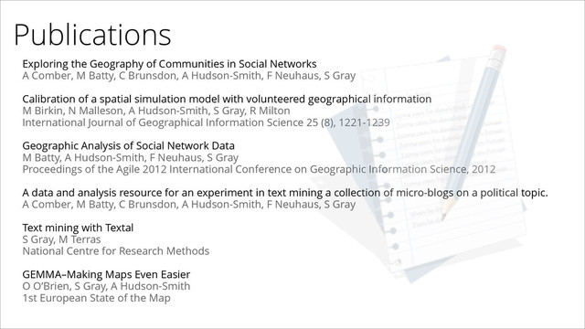 Publications
Exploring the Geography of Communities in Social Networks
A Comber, M Batty, C Brunsdon, A Hudson-Smith, F Neuhaus, S Gray
!
Calibration of a spatial simulation model with volunteered geographical information
M Birkin, N Malleson, A Hudson-Smith, S Gray, R Milton
International Journal of Geographical Information Science 25 (8), 1221-1239
!
Geographic Analysis of Social Network Data
M Batty, A Hudson-Smith, F Neuhaus, S Gray
Proceedings of the Agile 2012 International Conference on Geographic Information Science, 2012
!
A data and analysis resource for an experiment in text mining a collection of micro-blogs on a political topic.
A Comber, M Batty, C Brunsdon, A Hudson-Smith, F Neuhaus, S Gray
!
Text mining with Textal
S Gray, M Terras
National Centre for Research Methods
!
GEMMA–Making Maps Even Easier
O O’Brien, S Gray, A Hudson-Smith
1st European State of the Map
