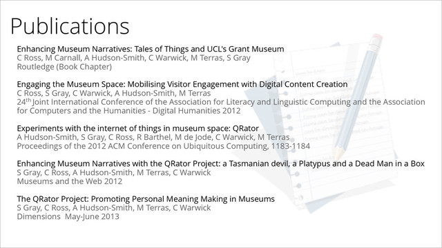 Publications
Enhancing Museum Narratives: Tales of Things and UCL's Grant Museum
C Ross, M Carnall, A Hudson-Smith, C Warwick, M Terras, S Gray
Routledge (Book Chapter)
!
Engaging the Museum Space: Mobilising Visitor Engagement with Digital Content Creation
C Ross, S Gray, C Warwick, A Hudson-Smith, M Terras
24th Joint International Conference of the Association for Literacy and Linguistic Computing and the Association
for Computers and the Humanities - Digital Humanities 2012
!
Experiments with the internet of things in museum space: QRator
A Hudson-Smith, S Gray, C Ross, R Barthel, M de Jode, C Warwick, M Terras
Proceedings of the 2012 ACM Conference on Ubiquitous Computing, 1183-1184
!
Enhancing Museum Narratives with the QRator Project: a Tasmanian devil, a Platypus and a Dead Man in a Box
S Gray, C Ross, A Hudson-Smith, M Terras, C Warwick
Museums and the Web 2012
!
The QRator Project: Promoting Personal Meaning Making in Museums
S Gray, C Ross, A Hudson-Smith, M Terras, C Warwick
Dimensions May-June 2013
