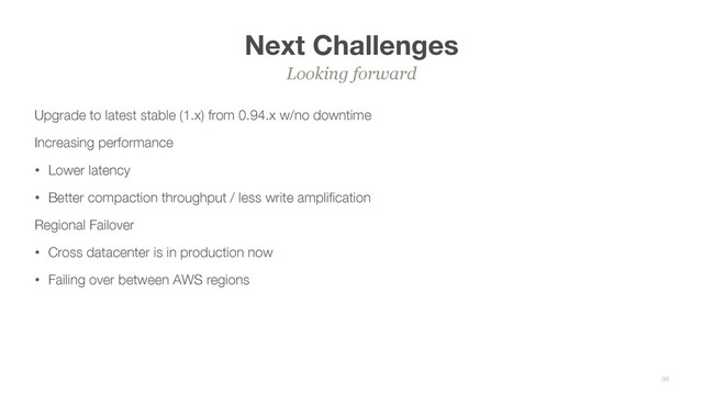 Next Challenges
Upgrade to latest stable (1.x) from 0.94.x w/no downtime
Increasing performance
• Lower latency
• Better compaction throughput / less write ampliﬁcation
Regional Failover
• Cross datacenter is in production now
• Failing over between AWS regions
Looking forward
38
