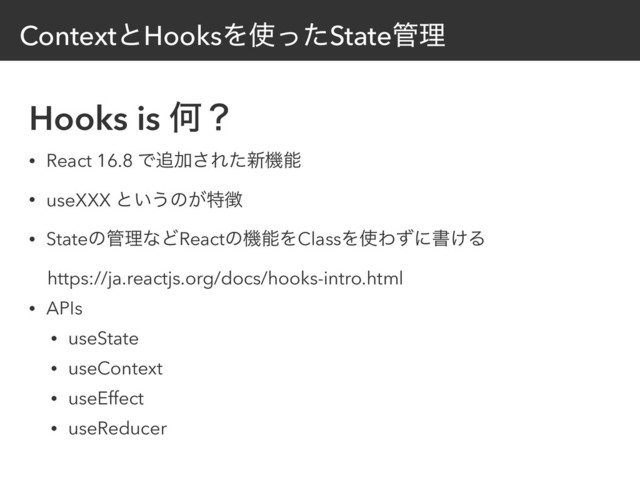 ContextͱHooksΛ࢖ͬͨState؅ཧ
Hooks is Կʁ
• React 16.8 Ͱ௥Ճ͞Εͨ৽ػೳ
• useXXX ͱ͍͏ͷ͕ಛ௃
• Stateͷ؅ཧͳͲReactͷػೳΛClassΛ࢖Θͣʹॻ͚Δ
ɹhttps://ja.reactjs.org/docs/hooks-intro.html
• APIs
• useState
• useContext
• useEffect
• useReducer

