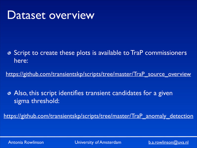Antonia Rowlinson University of Amsterdam b.a.rowlinson@uva.nl
Dataset overview
Script to create these plots is available to TraP commissioners
here:	

!
!
Also, this script identiﬁes transient candidates for a given
sigma threshold:
https://github.com/transientskp/scripts/tree/master/TraP_source_overview
https://github.com/transientskp/scripts/tree/master/TraP_anomaly_detection
