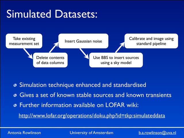 Antonia Rowlinson University of Amsterdam b.a.rowlinson@uva.nl
Antonia Rowlinson University of Amsterdam b.a.rowlinson@uva.nl
Simulated Datasets:
Simulation technique enhanced and standardised	

Gives a set of known stable sources and known transients	

Further information available on LOFAR wiki:
Take existing
measurement set
Delete contents
of data columns
Use BBS to insert sources
using a sky model
Insert Gaussian noise
Calibrate and image using
standard pipeline
http://www.lofar.org/operations/doku.php?id=tkp:simulateddata
