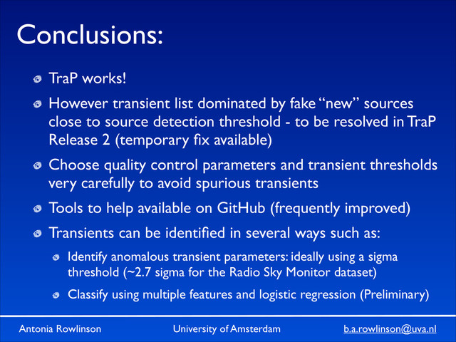 Antonia Rowlinson University of Amsterdam b.a.rowlinson@uva.nl
Conclusions:
TraP works!	

However transient list dominated by fake “new” sources
close to source detection threshold - to be resolved in TraP
Release 2 (temporary ﬁx available)	

Choose quality control parameters and transient thresholds
very carefully to avoid spurious transients	

Tools to help available on GitHub (frequently improved)	

Transients can be identiﬁed in several ways such as:	

Identify anomalous transient parameters: ideally using a sigma
threshold (~2.7 sigma for the Radio Sky Monitor dataset)	

Classify using multiple features and logistic regression (Preliminary)
