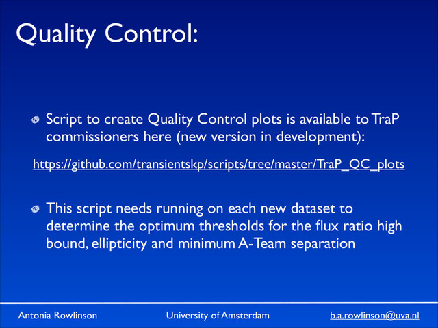 Antonia Rowlinson University of Amsterdam b.a.rowlinson@uva.nl
Quality Control:
Script to create Quality Control plots is available to TraP
commissioners here (new version in development):	

!
!
This script needs running on each new dataset to
determine the optimum thresholds for the ﬂux ratio high
bound, ellipticity and minimum A-Team separation
https://github.com/transientskp/scripts/tree/master/TraP_QC_plots
