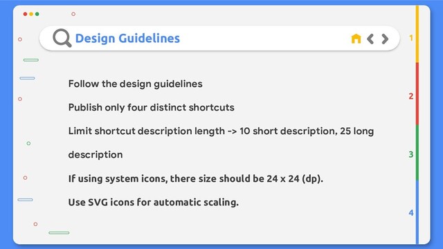 Design Guidelines
2
3
4
1
Follow the design guidelines
Publish only four distinct shortcuts
Limit shortcut description length -> 10 short description, 25 long
description
If using system icons, there size should be 24 x 24 (dp).
Use SVG icons for automatic scaling.
