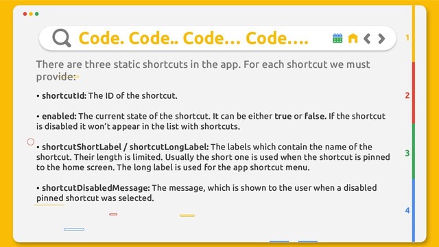 Code. Code.. Code… Code….
There are three static shortcuts in the app. For each shortcut we must
provide:
2
3
4
1
• shortcutId: The ID of the shortcut.
• enabled: The current state of the shortcut. It can be either true or false. If the shortcut
is disabled it won’t appear in the list with shortcuts.
• shortcutShortLabel / shortcutLongLabel: The labels which contain the name of the
shortcut. Their length is limited. Usually the short one is used when the shortcut is pinned
to the home screen. The long label is used for the app shortcut menu.
• shortcutDisabledMessage: The message, which is shown to the user when a disabled
pinned shortcut was selected.
