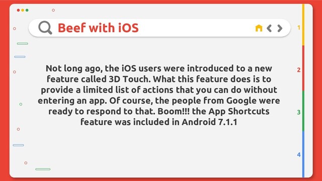 Beef with iOS
2
3
4
1
Not long ago, the iOS users were introduced to a new
feature called 3D Touch. What this feature does is to
provide a limited list of actions that you can do without
entering an app. Of course, the people from Google were
ready to respond to that. Boom!!! the App Shortcuts
feature was included in Android 7.1.1
