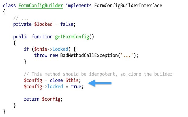 class FormConfigBuilder implements FormConfigBuilderInterface
{
// ...
private $locked = false;
public function getFormConfig()
{
if ($this->locked) {
throw new BadMethodCallException('...');
}
// This method should be idempotent, so clone the builder
$config = clone $this;
$config->locked = true;
return $config;
}
}
