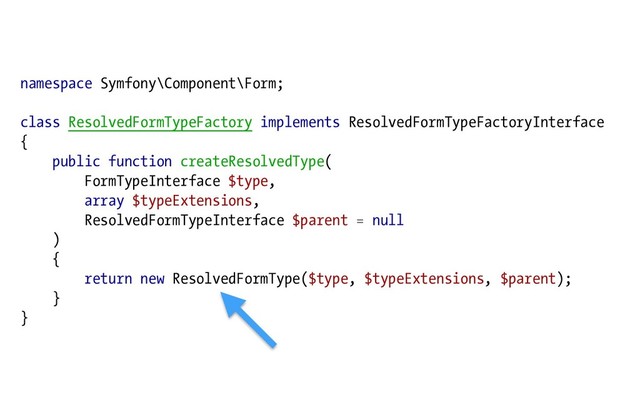 namespace Symfony\Component\Form;
class ResolvedFormTypeFactory implements ResolvedFormTypeFactoryInterface
{
public function createResolvedType(
FormTypeInterface $type,
array $typeExtensions,
ResolvedFormTypeInterface $parent = null
)
{
return new ResolvedFormType($type, $typeExtensions, $parent);
}
}
