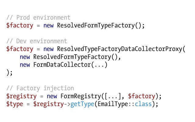 // Prod environment
$factory = new ResolvedFormTypeFactory();
// Dev environment
$factory = new ResolvedTypeFactoryDataCollectorProxy(
new ResolvedFormTypeFactory(),
new FormDataCollector(...)
);
// Factory injection
$registry = new FormRegistry([...], $factory);
$type = $registry->getType(EmailType::class);
