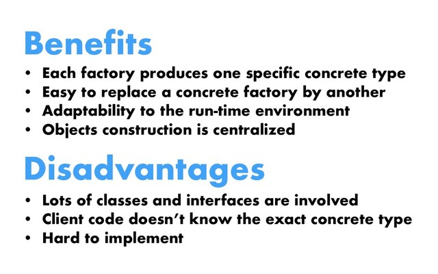 Benefits
• Each factory produces one specific concrete type
• Easy to replace a concrete factory by another
• Adaptability to the run-time environment
• Objects construction is centralized
Disadvantages
• Lots of classes and interfaces are involved
• Client code doesn’t know the exact concrete type
• Hard to implement
