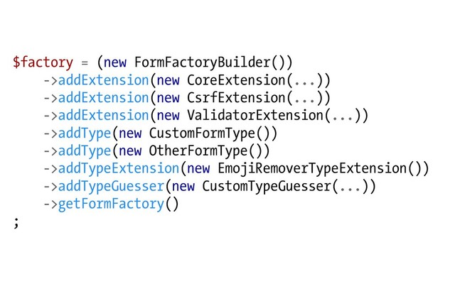 $factory = (new FormFactoryBuilder())
->addExtension(new CoreExtension(...))
->addExtension(new CsrfExtension(...))
->addExtension(new ValidatorExtension(...))
->addType(new CustomFormType())
->addType(new OtherFormType())
->addTypeExtension(new EmojiRemoverTypeExtension())
->addTypeGuesser(new CustomTypeGuesser(...))
->getFormFactory()
;
