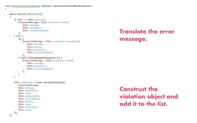 class ConstraintViolationBuilder implements ConstraintViolationBuilderInterface
{
// ...
public function addViolation()
{
if (null === $this->plural) {
$translatedMessage = $this->translator->trans(
$this->message,
$this->parameters,
$this->translationDomain
);
} else {
try {
$translatedMessage = $this->translator->transChoice(
$this->message,
$this->plural,
$this->parameters,
$this->translationDomain
);
} catch (\InvalidArgumentException $e) {
$translatedMessage = $this->translator->trans(
$this->message,
$this->parameters,
$this->translationDomain
);
}
}
$this->violations->add(new ConstraintViolation(
$translatedMessage,
$this->message,
$this->parameters,
$this->root,
$this->propertyPath,
$this->invalidValue,
$this->plural,
$this->code,
$this->constraint,
$this->cause
));
}}
Translate the error
message.
Construct the
violation object and
add it to the list.

