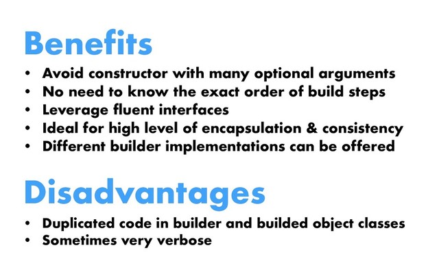 Benefits
• Avoid constructor with many optional arguments
• No need to know the exact order of build steps
• Leverage fluent interfaces
• Ideal for high level of encapsulation & consistency
• Different builder implementations can be offered
Disadvantages
• Duplicated code in builder and builded object classes
• Sometimes very verbose
