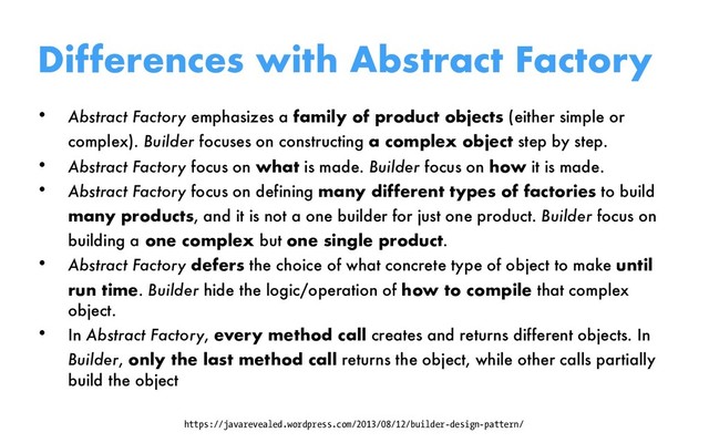 Differences with Abstract Factory
• Abstract Factory emphasizes a family of product objects (either simple or
complex). Builder focuses on constructing a complex object step by step.
• Abstract Factory focus on what is made. Builder focus on how it is made.
• Abstract Factory focus on defining many different types of factories to build
many products, and it is not a one builder for just one product. Builder focus on
building a one complex but one single product.
• Abstract Factory defers the choice of what concrete type of object to make until
run time. Builder hide the logic/operation of how to compile that complex
object.
• In Abstract Factory, every method call creates and returns different objects. In
Builder, only the last method call returns the object, while other calls partially
build the object
https://javarevealed.wordpress.com/2013/08/12/builder-design-pattern/

