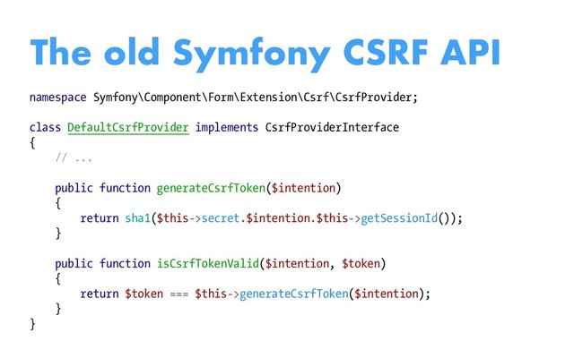 namespace Symfony\Component\Form\Extension\Csrf\CsrfProvider;
class DefaultCsrfProvider implements CsrfProviderInterface
{
// ...
public function generateCsrfToken($intention)
{
return sha1($this->secret.$intention.$this->getSessionId());
}
public function isCsrfTokenValid($intention, $token)
{
return $token === $this->generateCsrfToken($intention);
}
}
The old Symfony CSRF API
