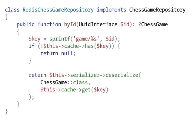 class RedisChessGameRepository implements ChessGameRepository
{
public function byId(UuidInterface $id): ?ChessGame
{
$key = sprintf('game/%s', $id);
if (!$this->cache->has($key)) {
return null;
}
return $this->serializer->deserialize(
ChessGame::class,
$this->cache->get($key)
);
}
}
