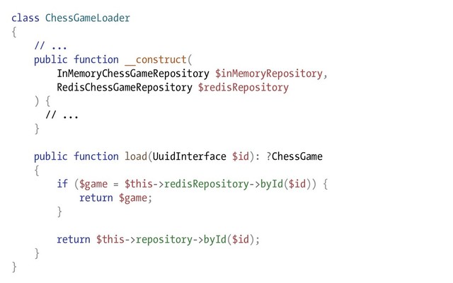 class ChessGameLoader
{
// ...
public function __construct(
InMemoryChessGameRepository $inMemoryRepository,
RedisChessGameRepository $redisRepository
) {
// ...
}
public function load(UuidInterface $id): ?ChessGame
{
if ($game = $this->redisRepository->byId($id)) {
return $game;
}
return $this->repository->byId($id);
}
}
